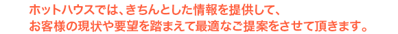 ホットハウスでは、きちんとした情報を提供して、お客様の現状や要望を踏まえて最適なご提案をさせて頂きます。