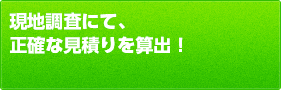 現地調査にて、正確な見積りを算出！